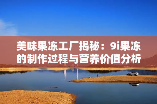 美味果冻工厂揭秘：9i果冻的制作过程与营养价值分析