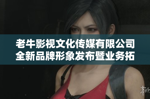 老牛影视文化传媒有限公司全新品牌形象发布暨业务拓展公告