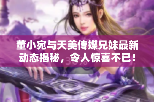 董小宛与天美传媒兄妹最新动态揭秘，令人惊喜不已！