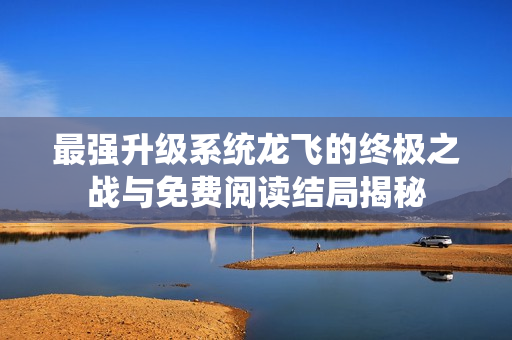 最强升级系统龙飞的终极之战与免费阅读结局揭秘