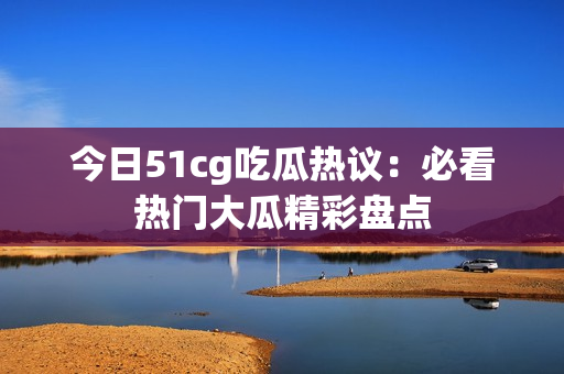 今日51cg吃瓜热议：必看热门大瓜精彩盘点