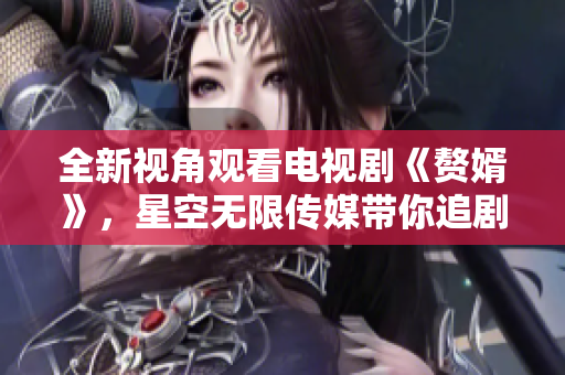 全新视角观看电视剧《赘婿》，星空无限传媒带你追剧新体验！