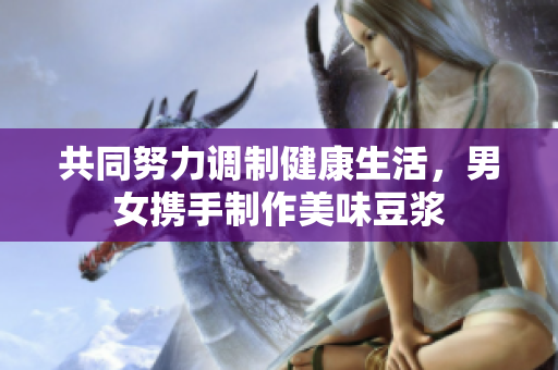 共同努力调制健康生活，男女携手制作美味豆浆