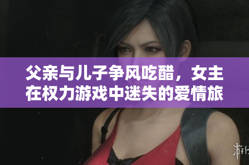 父亲与儿子争风吃醋，女主在权力游戏中迷失的爱情旅程