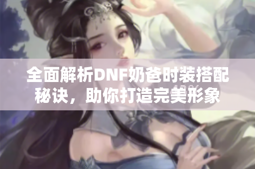 全面解析DNF奶爸时装搭配秘诀，助你打造完美形象