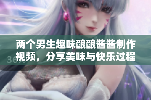 两个男生趣味酿酿酱酱制作视频，分享美味与快乐过程