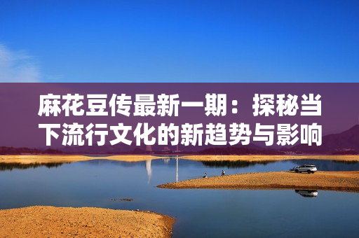 麻花豆传最新一期：探秘当下流行文化的新趋势与影响