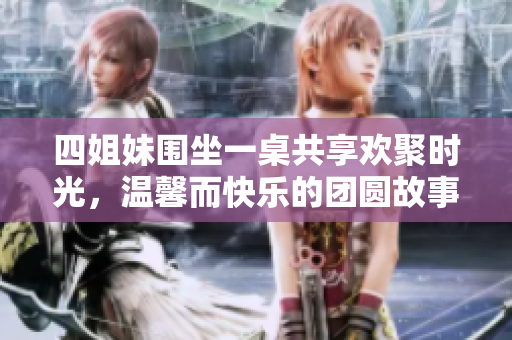四姐妹围坐一桌共享欢聚时光，温馨而快乐的团圆故事
