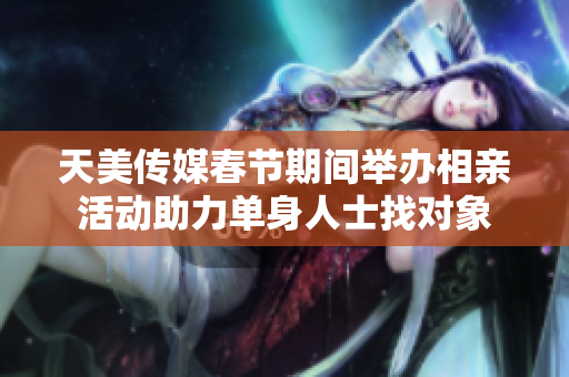 天美传媒春节期间举办相亲活动助力单身人士找对象