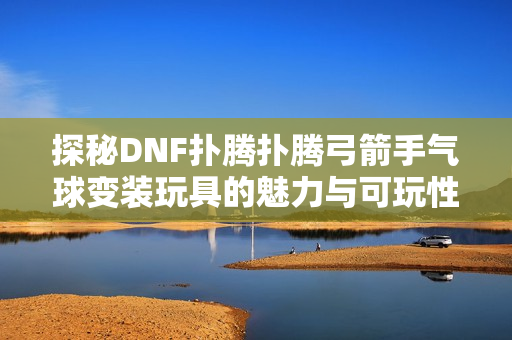 探秘DNF扑腾扑腾弓箭手气球变装玩具的魅力与可玩性解析
