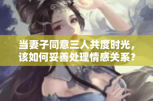 当妻子同意三人共度时光，该如何妥善处理情感关系？