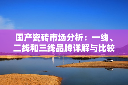 国产瓷砖市场分析：一线、二线和三线品牌详解与比较