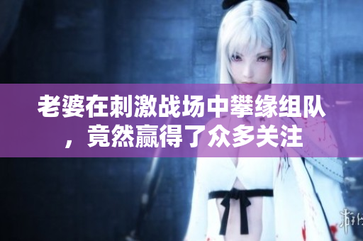 老婆在刺激战场中攀缘组队，竟然赢得了众多关注
