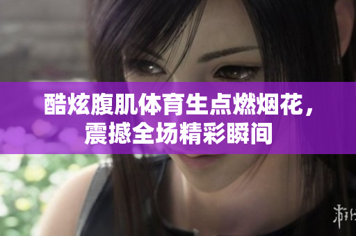 酷炫腹肌体育生点燃烟花，震撼全场精彩瞬间