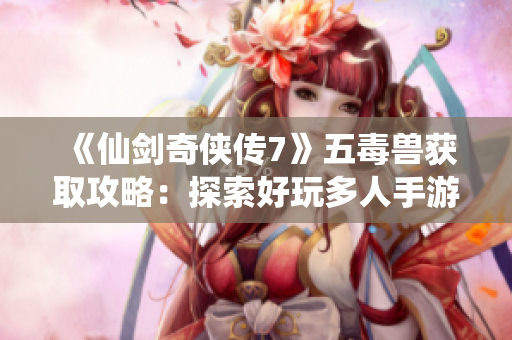《仙剑奇侠传7》五毒兽获取攻略：探索好玩多人手游的乐趣