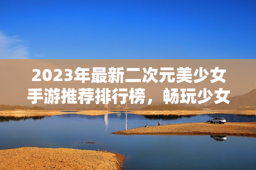 2023年最新二次元美少女手游推荐排行榜，畅玩少女心的必备选择