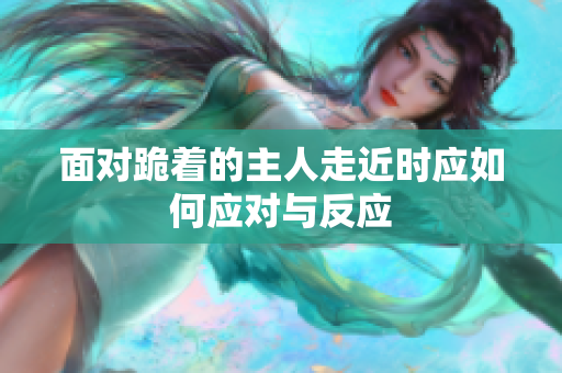 面对跪着的主人走近时应如何应对与反应