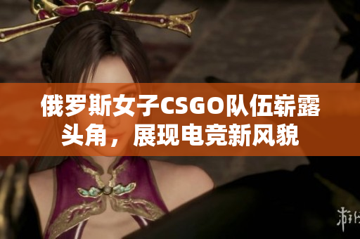 俄罗斯女子CSGO队伍崭露头角，展现电竞新风貌