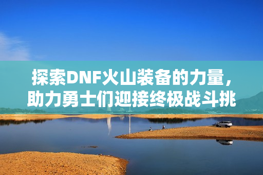 探索DNF火山装备的力量，助力勇士们迎接终极战斗挑战