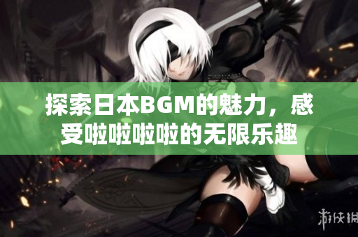 探索日本BGM的魅力，感受啦啦啦啦的无限乐趣
