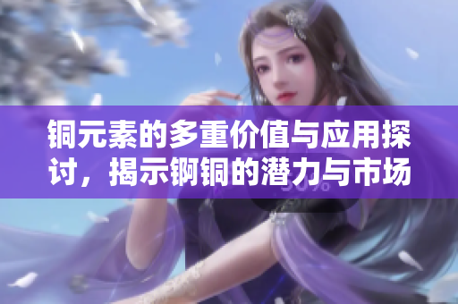 铜元素的多重价值与应用探讨，揭示锕铜的潜力与市场前景
