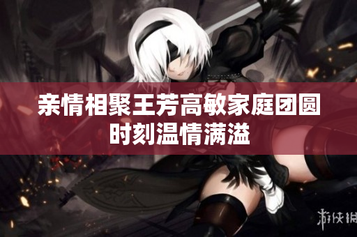亲情相聚王芳高敏家庭团圆时刻温情满溢