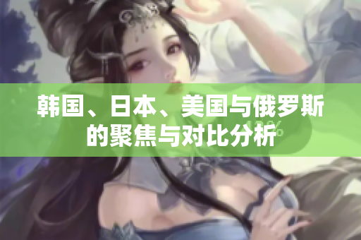 韩国、日本、美国与俄罗斯的聚焦与对比分析