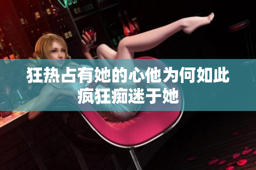 狂热占有她的心他为何如此疯狂痴迷于她