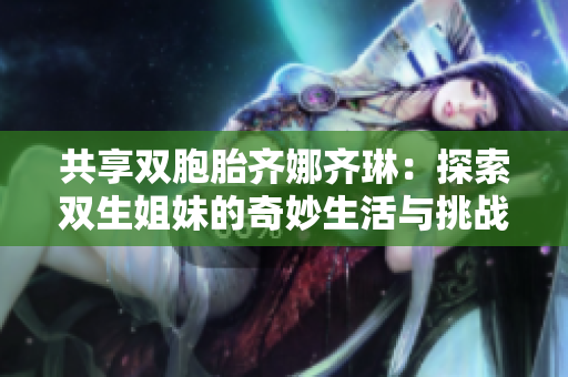 共享双胞胎齐娜齐琳：探索双生姐妹的奇妙生活与挑战