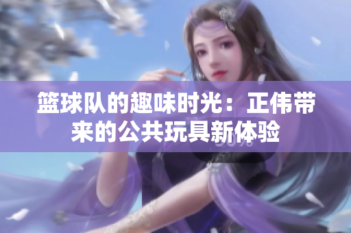 篮球队的趣味时光：正伟带来的公共玩具新体验