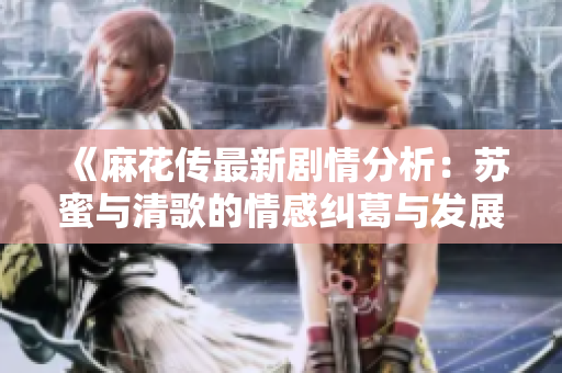 《麻花传最新剧情分析：苏蜜与清歌的情感纠葛与发展》