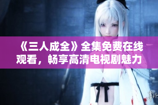 《三人成全》全集免费在线观看，畅享高清电视剧魅力