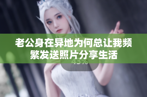 老公身在异地为何总让我频繁发送照片分享生活