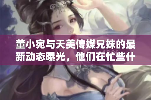 董小宛与天美传媒兄妹的最新动态曝光，他们在忙些什么呢