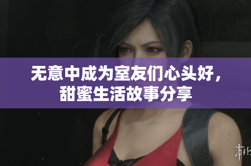 无意中成为室友们心头好，甜蜜生活故事分享