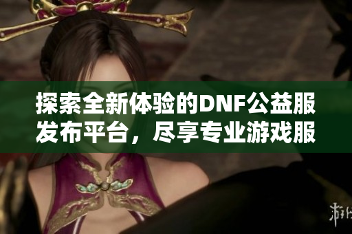 探索全新体验的DNF公益服发布平台，尽享专业游戏服务