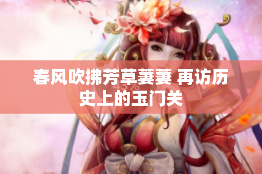 春风吹拂芳草萋萋 再访历史上的玉门关