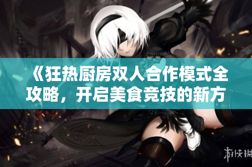《狂热厨房双人合作模式全攻略，开启美食竞技的新方式》