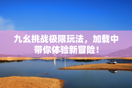 九幺挑战极限玩法，加载中带你体验新冒险！