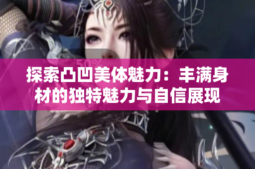 探索凸凹美体魅力：丰满身材的独特魅力与自信展现