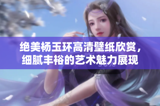 绝美杨玉环高清壁纸欣赏，细腻丰裕的艺术魅力展现