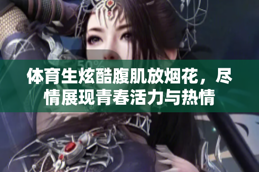 体育生炫酷腹肌放烟花，尽情展现青春活力与热情