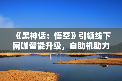 《黑神话：悟空》引领线下网咖智能升级，自助机助力便捷体验