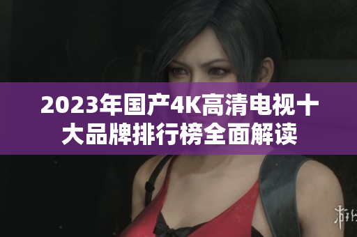2023年国产4K高清电视十大品牌排行榜全面解读