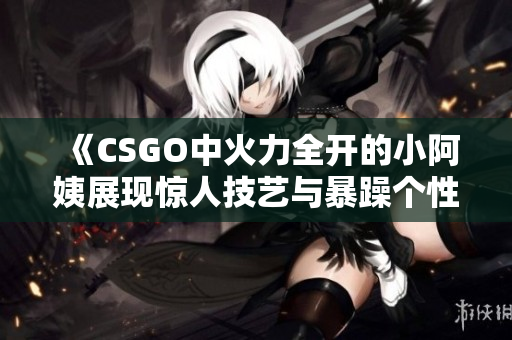 《CSGO中火力全开的小阿姨展现惊人技艺与暴躁个性》