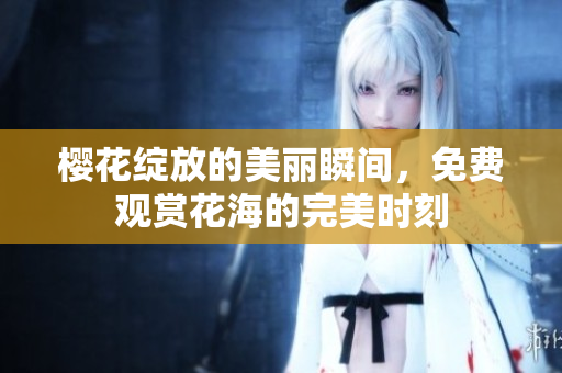 樱花绽放的美丽瞬间，免费观赏花海的完美时刻