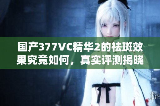 国产377VC精华2的祛斑效果究竟如何，真实评测揭晓