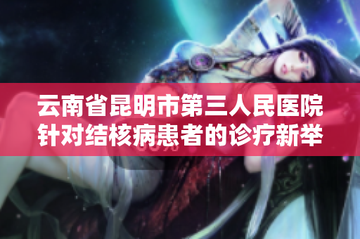 云南省昆明市第三人民医院针对结核病患者的诊疗新举措宣传