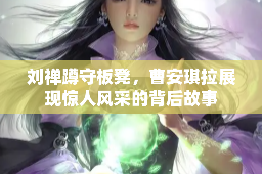 刘禅蹲守板凳，曹安琪拉展现惊人风采的背后故事