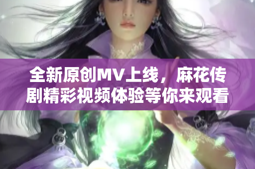 全新原创MV上线，麻花传剧精彩视频体验等你来观看